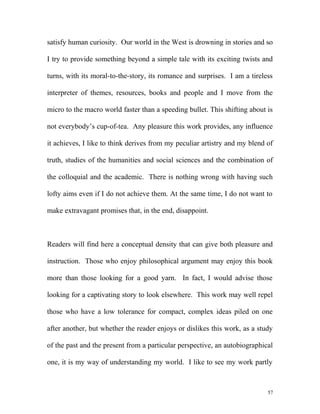 satisfy human curiosity. Our world in the West is drowning in stories and so
I try to provide something beyond a simple tale with its exciting twists and
turns, with its moral-to-the-story, its romance and surprises. I am a tireless
interpreter of themes, resources, books and people and I move from the
micro to the macro world faster than a speeding bullet. This shifting about is
not everybody’s cup-of-tea. Any pleasure this work provides, any influence
it achieves, I like to think derives from my peculiar artistry and my blend of
truth, studies of the humanities and social sciences and the combination of
the colloquial and the academic. There is nothing wrong with having such
lofty aims even if I do not achieve them. At the same time, I do not want to
make extravagant promises that, in the end, disappoint.
Readers will find here a conceptual density that can give both pleasure and
instruction. Those who enjoy philosophical argument may enjoy this book
more than those looking for a good yarn. In fact, I would advise those
looking for a captivating story to look elsewhere. This work may well repel
those who have a low tolerance for compact, complex ideas piled on one
after another, but whether the reader enjoys or dislikes this work, as a study
of the past and the present from a particular perspective, an autobiographical
one, it is my way of understanding my world. I like to see my work partly
57
 