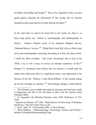 trivialities, knowledge and insight.605
But, as St. Augustine warns, we must
guard against enjoying the distractions of the voyage lest we become
stranded in mid-ocean and never really find the far shore.606
At the same time we need to be aware that in our words, too, there is, as
Erica Jong points out, “fiction in autobiography and autobiography in
fiction.” Gustave Flaubert wrote of his character Madame Bovary:
“Madame Bovery c’est moi.”607
Philip Roth’s book My Life as a Man is part
novel, part autobiography, mirroring, describing as it does, the chaos of life.
I could site other examples. Like Louis Armstrong's aim in jazz in the
1920s, I try to tell a story, to convey an intimate experience of life.608
Perhaps if I introduced more fiction into my narrative it would grab the
reader more effectively. But, to a significant extent, I am imprisoned in the
facticity of my life. “History,” wrote Brent Robbins “is the resolute taking
up of one’s heritage as a destiny.”609
This heritage, though, is both facticity
605
The literature now available that analyses the print and electronic media
is burgeoning and this is not the place to delve into the myriad issues
relating to them.
606
St. Augustine, On Christian Doctrine, trans. D.W. Robertson, Jr. NY,
1958.
607
Quoted on February 10th
1985, “Book Review of Erica Jong’s Parachutes
and Kisses,” The New York Times, p.26.
608
"Jazz," ABC TV, 19 November 2003, 11:00-12:00 pm.
609
Brent Robbins, “ Phenomenology, Psychology, Science and History,”
Internet: Existential-Phenomenology Page.
570
 