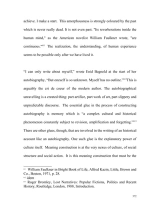 achieve. I make a start. This amorphousness is strongly coloured by the past
which is never really dead. It is not even past. "Its reverberations inside the
human mind," as the American novelist William Faulkner wrote, "are
continuous."611
The realization, the understanding, of human experience
seems to be possible only after we have lived it.
“I can only write about myself,” wrote Enid Bagnold at the start of her
autobiography, “But oneself is so unknown. Myself has no outline.”612
This is
arguably the cri de coeur of the modern author. The autobiographical
unravelling is a created thing: part artifice, part work of art, part slippery and
unpredictable discourse. The essential glue in the process of constructing
autobiography is memory which is “a complex cultural and historical
phenomenon constantly subject to revision, amplification and forgetting.”613
There are other glues, though, that are involved in the writing of an historical
account like an autobiography. One such glue is the explanatory power of
culture itself. Meaning construction is at the very nexus of culture, of social
structure and social action. It is this meaning construction that must be the
611
William Faulkner in Bright Book of Life, Alfred Kazin, Little, Brown and
Co., Boston, 1971, p. 28.
612
idem
613
Roger Bromley, Lost Narratives: Popular Fictions, Politics and Recent
History, Routledge, London, 1988, Introduction.
572
 