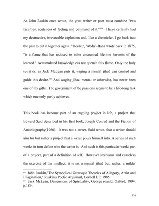 As John Ruskin once wrote, the great writer or poet must combine "two
faculties, acuteness of feeling and command of it."616
I have certainly had
my destructive, irrevocable explosions and, like a chronicler, I go back into
the past to put it together again. "Desire,", 'Abdu'l-Baha wrote back in 1875,
"is a flame that has reduced to ashes uncounted lifetime harvests of the
learned." Accumulated knowledge can not quench this flame. Only the holy
spirit or, as Jack McLean puts it, waging a mental jihad can control and
guide this desire.617
And waging jihad, mental or otherwise, has never been
one of my gifts. The government of the passions seems to be a life-long task
which one only partly achieves.
This book has become part of an ongoing project in life, a project that
Edward Said described in his first book, Joseph Conrad and the Fiction of
Autobiography(1966). It was not a career, Said wrote, that a writer should
aim for but rather a project that a writer pours himself into. A series of such
works in turn define who the writer is. And such is this particular work: part
of a project, part of a definition of self. However strenuous and ceaseless
the exercise of the intellect, it is not a mental jihad but, rather, a milder
616
John Ruskin,"The Symbolical Grotesque Theories of Allegory, Artist and
Imagination," Ruskin's Poetic Argument, Cornell UP, 1985.
617
Jack McLean, Dimensions of Spirituality, George roanld, Oxford, 1994,
p.189.
574
 
