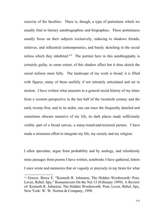 exercise of the faculties. There is, though, a type of portraiture which we
usually find in literary autobiographies and biographies. These portraitures
usually focus on their subjects exclusively, reducing to shadows friends,
relatives, and influential contemporaries, and barely sketching in the social
milieu which they inhabited.618
The portrait here in this autobiogrpahy is
certainly guilty, to some extent, of this shadow effect but it does sketch the
social milieux more fully. The landscape of my work is broad; it is filled
with figures, many of them usefully if not minutely articulated and set in
motion. I have written what amounts to a general social history of my times
from a western perspective in the last half of the twentieth century and the
early twenty-first, and in its midst, one can trace the frequently detailed and
sometimes obscure narrative of my life, its dark places made sufficiently
visible, part of a broad canvas, a many-toned-and-textured picture. I have
made a strenuous effort to integrate my life, my society and my religion.
I often speculate, argue from probability and by analogy, and relentlessly
mine passages from poems I have written, notebooks I have gathered, letters
I once wrote and memories that sit vaguely or precisely in my brain for what
618
Graver, Bruce E. "Kenneth R. Johnston, The Hidden Wordsworth: Poet,
Lover, Rebel, Spy," Romanticism On the Net 13 (February 1999). A Review
of: Kenneth R. Johnston, The Hidden Wordsworth: Poet, Lover, Rebel, Spy,
New York: W. W. Norton & Company, 1998.
575
 