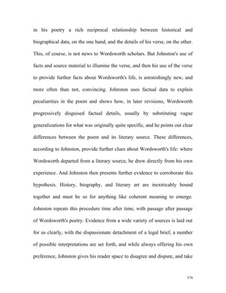 in his poetry a rich reciprocal relationship between historical and
biographical data, on the one hand, and the details of his verse, on the other.
This, of course, is not news to Wordsworth scholars. But Johnston's use of
facts and source material to illumine the verse, and then his use of the verse
to provide further facts about Wordsworth's life, is astonishingly new, and
more often than not, convincing. Johnston uses factual data to explain
peculiarities in the poem and shows how, in later revisions, Wordsworth
progressively disguised factual details, usually by substituting vague
generalizations for what was originally quite specific, and he points out clear
differences between the poem and its literary source. These differences,
according to Johnston, provide further clues about Wordsworth's life: where
Wordsworth departed from a literary source, he drew directly from his own
experience. And Johnston then presents further evidence to corroborate this
hypothesis. History, biography, and literary art are inextricably bound
together and must be so for anything like coherent meaning to emerge.
Johnston repeats this procedure time after time, with passage after passage
of Wordsworth's poetry. Evidence from a wide variety of sources is laid out
for us clearly, with the dispassionate detachment of a legal brief, a number
of possible interpretations are set forth, and while always offering his own
preference, Johnston gives his reader space to disagree and dispute, and take
578
 