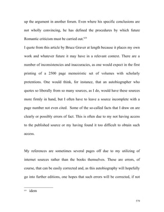 up the argument in another forum. Even where his specific conclusions are
not wholly convincing, he has defined the procedures by which future
Romantic criticism must be carried out.624
I quote from this article by Bruce Graver at length because it places my own
work and whatever future it may have in a relevant context. There are a
number of inconsistencies and inaccuracies, as one would expect in the first
printing of a 2500 page memoiristic set of volumes with scholarly
pretentions. One would think, for instance, that an autobiographer who
quotes so liberally from so many sources, as I do, would have these sources
more firmly in hand, but I often have to leave a source incomplete with a
page number not even cited. Some of the so-called facts that I draw on are
clearly or possibly errors of fact. This is often due to my not having access
to the published source or my having found it too difficult to obtain such
access.
My references are sometimes several pages off due to my utilizing of
internet sources rather than the books themselves. These are errors, of
course, that can be easily corrected and, as this autobiography will hopefully
go into further editions, one hopes that such errors will be corrected, if not
624
idem
579
 