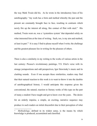 the way Mark Twain did his. As he wrote in the introductory lines of his
autobiography: “my work has a form and method whereby the past and the
present are constantly brought face to face, resulting in contrasts which
newly fire up the interest all along, like contact of flint with steel.” His
method, Twain went on, was a ‘systemless system’ that depended solely on
what interested him at the time of writing. Such, too, is my aim and method,
at least in part.18
It is easy I find to please myself when I write; the challenge
and the greatest pleasure lies in writing for the pleasure of others.
There is also a similarity in my writing to the works of various artists in the
last century: Picasso's revolutionary paintings, T.S. Eliot's verse with its
strange juxtapositions and odd perspectives, Igor Stravinsky’s music and its
clashing sounds. Even if one accepts these similarities, readers may find
that their natural reaction to this work is to want to throw it into the dustbin
of autobiographical history. I would anticipate this response given the
conventional, the natural, reaction to literary works of this type on the part
of many a student I have taught and got to know over the years. The desire
for an orderly impulse, a simple, an exciting, narrative sequence may
produce in such readers an initial discomfort due to their perception of what
18
Methodology, defined in its widest sense, is the means by which
knowledge is produced, accumulated and classified.
58
 