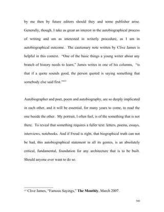 by me then by future editors should they and some publisher arise.
Generally, though, I take as great an interest in the autobiographical process
of writing and am as interested in writerly procedure, as I am in
autobiographical outcome. The cautionary note written by Clive James is
helpful in this context. “One of the basic things a young writer about any
branch of history needs to learn,” James writes in one of his columns, “is
that if a quote sounds good, the person quoted is saying something that
somebody else said first.”625
Autobiographer and poet, poem and autobiography, are so deeply implicated
in each other, and it will be essential, for many years to come, to read the
one beside the other. My portrait, I often feel, is of the something that is not
there. To reveal that something requires a fuller text: letters, poems, essays,
interviews, notebooks. And if Freud is right, that biographical truth can not
be had, this autobiographical statement in all its genres, is an absolutely
critical, fundamental, foundation for any architecture that is to be built.
Should anyone ever want to do so.
625
Clive James, “Famous Sayings,” The Monthly, March 2007.
580
 