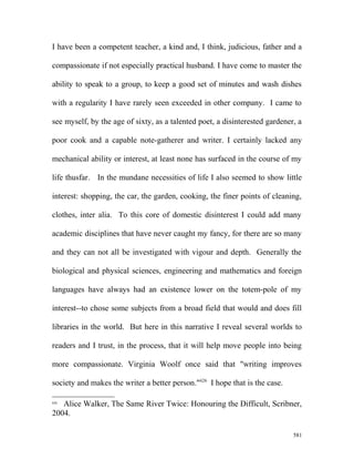 I have been a competent teacher, a kind and, I think, judicious, father and a
compassionate if not especially practical husband. I have come to master the
ability to speak to a group, to keep a good set of minutes and wash dishes
with a regularity I have rarely seen exceeded in other company. I came to
see myself, by the age of sixty, as a talented poet, a disinterested gardener, a
poor cook and a capable note-gatherer and writer. I certainly lacked any
mechanical ability or interest, at least none has surfaced in the course of my
life thusfar. In the mundane necessities of life I also seemed to show little
interest: shopping, the car, the garden, cooking, the finer points of cleaning,
clothes, inter alia. To this core of domestic disinterest I could add many
academic disciplines that have never caught my fancy, for there are so many
and they can not all be investigated with vigour and depth. Generally the
biological and physical sciences, engineering and mathematics and foreign
languages have always had an existence lower on the totem-pole of my
interest--to chose some subjects from a broad field that would and does fill
libraries in the world. But here in this narrative I reveal several worlds to
readers and I trust, in the process, that it will help move people into being
more compassionate. Virginia Woolf once said that "writing improves
society and makes the writer a better person."626
I hope that is the case.
626
Alice Walker, The Same River Twice: Honouring the Difficult, Scribner,
2004.
581
 