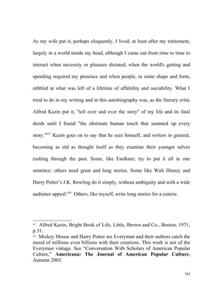 As my wife put it, perhaps eloquently, I lived, at least after my retirement,
largely in a world inside my head, although I came out from time to time to
interact when necessity or pleasure dictated, when the world's getting and
spending required my presence and when people, in some shape and form,
nibbled at what was left of a lifetime of affability and sociability. What I
tried to do in my writing and in this autobiography was, as the literary critic
Alfred Kazin put it, "tell over and over the story" of my life and its fatal
deeds until I found "the obstinate human touch that summed up every
story."627
Kazin goes on to say that he sees himself, and writers in general,
becoming as old as thought itself as they examine their younger selves
rushing through the past. Some, like Faulkner, try to put it all in one
sentence; others need great and long stories. Some like Walt Disney and
Harry Potter’s J.K. Rowling do it simply, without ambiguity and with a wide
audience appeal.628
Others, like myself, write long stories for a coterie.
627
Alfred Kazin, Bright Book of Life, Little, Brown and Co., Boston, 1971,
p.31.
628
Mickey Mouse and Harry Potter are Everyman and their authors catch the
mood of millions even billions with their creations. This work is not of the
Everyman vintage. See “Conversation With Scholars of American Popular
Culture,” Americana: The Journal of American Popular Culture,
Autumn 2003.
582
 