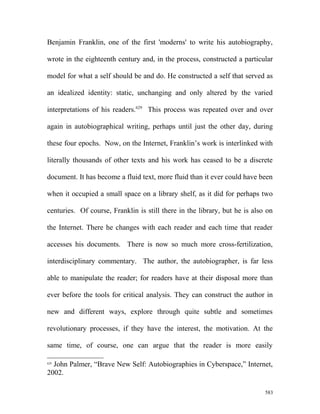 Benjamin Franklin, one of the first 'moderns' to write his autobiography,
wrote in the eighteenth century and, in the process, constructed a particular
model for what a self should be and do. He constructed a self that served as
an idealized identity: static, unchanging and only altered by the varied
interpretations of his readers.629
This process was repeated over and over
again in autobiographical writing, perhaps until just the other day, during
these four epochs. Now, on the Internet, Franklin’s work is interlinked with
literally thousands of other texts and his work has ceased to be a discrete
document. It has become a fluid text, more fluid than it ever could have been
when it occupied a small space on a library shelf, as it did for perhaps two
centuries. Of course, Franklin is still there in the library, but he is also on
the Internet. There he changes with each reader and each time that reader
accesses his documents. There is now so much more cross-fertilization,
interdisciplinary commentary. The author, the autobiographer, is far less
able to manipulate the reader; for readers have at their disposal more than
ever before the tools for critical analysis. They can construct the author in
new and different ways, explore through quite subtle and sometimes
revolutionary processes, if they have the interest, the motivation. At the
same time, of course, one can argue that the reader is more easily
629
John Palmer, “Brave New Self: Autobiographies in Cyberspace,” Internet,
2002.
583
 