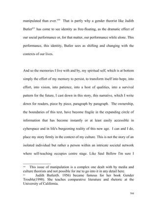 manipulated than ever.630
That is partly why a gender theorist like Judith
Butler631
has come to see identity as free-floating, as the dramatic effect of
our social performance or, for that matter, our performance while alone. This
performance, this identity, Butler sees as shifting and changing with the
contexts of our lives.
And so the memories I live with and by, my spiritual self, which is at bottom
simply the effort of my memory to persist, to transform itself into hope, into
effort, into vision, into patience, into a host of qualities, into a survival
pattern for the future, I cast down in this story, this narrative, which I write
down for readers, piece by piece, paragraph by paragraph. The ownership,
the boundaries of this text, have become fragile in the expanding circle of
information that has become instantly or at least easily accessible in
cyberspace and in life's burgeoning reality of this new age. I can and I do,
place my story firmly in the context of my culture. This is not the story of an
isolated individual but rather a person within an intricate societal network
where self-teaching occupies centre stage. Like Saul Bellow I'm sure I
630
This issue of manipulation is a complex one dealt with by media and
culture theorists and not possible for me to go into it in any detail here.
631
Judith Butler(b. 1956) became famous for her book Gender
Trouble(1990). She teaches comparative literature and rhetoric at the
University of California.
584
 