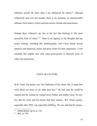influence myself far more than I am influenced by others,632
although
collectively and over the decades there is an immense, an immeasurable
influence from others, writers and non-writers, friends and associations.
Perhaps these influences are due to the fact that thinking is "the most
accessible form of virtue."633
There is an urgency to my thoughts and my
recent writings, including this autobiography, and I have found several
narrative and analytical, poetic and prose forms for their expression. I will
conclude this chapter now with some prose-poems to illustrate some of
what I am saying here:
UNITY OF CULTURE
W.B. Yeats' last poetry was "the fulfilment of his whole life; it made him
write about our times as no other poet has."1
He had seen the world he
wanted and the woman he wanted move further and further away; he saw,
too, that his work and his misery had been useless. R.F. Price's poetry,
especially after 1992, was especially fulfilling. He, too, had had his misery,
632
Alfred Kazin, op.cit. p. 132.
633
ibid., p. 134.
585
 