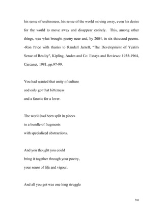 his sense of uselessness, his sense of the world moving away, even his desire
for the world to move away and disappear entirely. This, among other
things, was what brought poetry near and, by 2004, in six thousand poems.
-Ron Price with thanks to Randall Jarrell, "The Development of Yeats's
Sense of Reality", Kipling, Auden and Co: Essays and Reviews: 1935-1964,
Carcanet, 1981, pp.97-99.
You had wanted that unity of culture
and only got that bitterness
and a fanatic for a lover.
The world had been split in pieces
in a bundle of fragments
with specialized abstractions.
And you thought you could
bring it together through your poetry,
your sense of life and vigour.
And all you got was one long struggle
586
 
