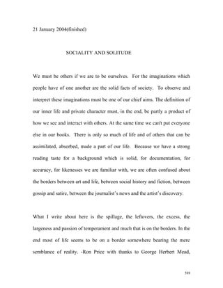 21 January 2004(finished)
SOCIALITY AND SOLITUDE
We must be others if we are to be ourselves. For the imaginations which
people have of one another are the solid facts of society. To observe and
interpret these imaginations must be one of our chief aims. The definition of
our inner life and private character must, in the end, be partly a product of
how we see and interact with others. At the same time we can't put everyone
else in our books. There is only so much of life and of others that can be
assimilated, absorbed, made a part of our life. Because we have a strong
reading taste for a background which is solid, for documentation, for
accuracy, for likenesses we are familiar with, we are often confused about
the borders between art and life, between social history and fiction, between
gossip and satire, between the journalist’s news and the artist’s discovery.
What I write about here is the spillage, the leftovers, the excess, the
largeness and passion of temperament and much that is on the borders. In the
end most of life seems to be on a border somewhere bearing the mere
semblance of reality. -Ron Price with thanks to George Herbert Mead,
588
 