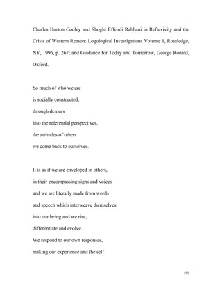 Charles Horton Cooley and Shoghi Effendi Rabbani in Reflexivity and the
Crisis of Western Reason: Logological Investigations Volume 1, Routledge,
NY, 1996, p. 267; and Guidance for Today and Tomorrow, George Ronald,
Oxford.
So much of who we are
is socially constructed,
through detours
into the referential perspectives,
the attitudes of others
we come back to ourselves.
It is as if we are enveloped in others,
in their encompassing signs and voices
and we are literally made from words
and speech which interweave themselves
into our being and we rise,
differentiate and evolve.
We respond to our own responses,
making our experience and the self
589
 