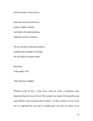 which emerges in this process.
Networks of social interaction
produce highly complex
individual self-understandings,
enhanced creative existence.
We are socially constructed realities,
needing large helpings of solitude
for our highly divergent minds.
Ron Price
6 December 1997
THE SOCIAL FABRIC
Whatever kind of life a writer lives, what he writes is infinitely more
important than the way he lived. This remark was made of the great Russian
poet Pushkin1
and it has been said of others. I’d like to think it is true of me
for, as I approach the last years of middle age, I am only too aware of my
590
 