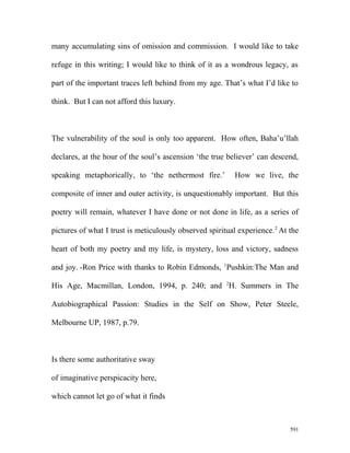 many accumulating sins of omission and commission. I would like to take
refuge in this writing; I would like to think of it as a wondrous legacy, as
part of the important traces left behind from my age. That’s what I’d like to
think. But I can not afford this luxury.
The vulnerability of the soul is only too apparent. How often, Baha’u’llah
declares, at the hour of the soul’s ascension ‘the true believer’ can descend,
speaking metaphorically, to ‘the nethermost fire.’ How we live, the
composite of inner and outer activity, is unquestionably important. But this
poetry will remain, whatever I have done or not done in life, as a series of
pictures of what I trust is meticulously observed spiritual experience.2
At the
heart of both my poetry and my life, is mystery, loss and victory, sadness
and joy. -Ron Price with thanks to Robin Edmonds, 1
Pushkin:The Man and
His Age, Macmillan, London, 1994, p. 240; and 2
H. Summers in The
Autobiographical Passion: Studies in the Self on Show, Peter Steele,
Melbourne UP, 1987, p.79.
Is there some authoritative sway
of imaginative perspicacity here,
which cannot let go of what it finds
591
 