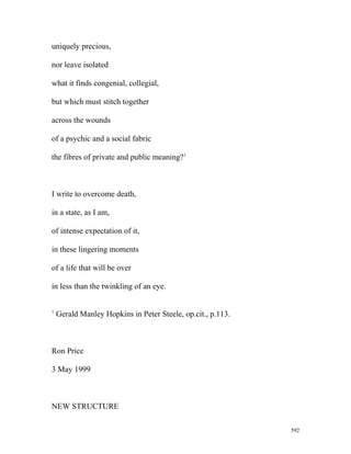 uniquely precious,
nor leave isolated
what it finds congenial, collegial,
but which must stitch together
across the wounds
of a psychic and a social fabric
the fibres of private and public meaning?1
I write to overcome death,
in a state, as I am,
of intense expectation of it,
in these lingering moments
of a life that will be over
in less than the twinkling of an eye.
1
Gerald Manley Hopkins in Peter Steele, op.cit., p.113.
Ron Price
3 May 1999
NEW STRUCTURE
592
 