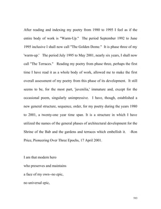 After reading and indexing my poetry from 1980 to 1995 I feel as if the
entire body of work is "Warm-Up." The period September 1992 to June
1995 inclusive I shall now call "The Golden Dome." It is phase three of my
'warm-up.' The period July 1995 to May 2001, nearly six years, I shall now
call "The Terraces." Reading my poetry from phase three, perhaps the first
time I have read it as a whole body of work, allowed me to make the first
overall assessment of my poetry from this phase of its development. It still
seems to be, for the most part, 'juvenilia,' immature and, except for the
occasional poem, singularly unimpressive. I have, though, established a
new general structure, sequence, order, for my poetry during the years 1980
to 2001, a twenty-one year time span. It is a structure in which I have
utilized the names of the general phases of architectural development for the
Shrine of the Bab and the gardens and terraces which embellish it. -Ron
Price, Pioneering Over Three Epochs, 17 April 2001.
I am that modern hero
who preserves and maintains
a face of my own--no epic,
no universal epic,
593
 