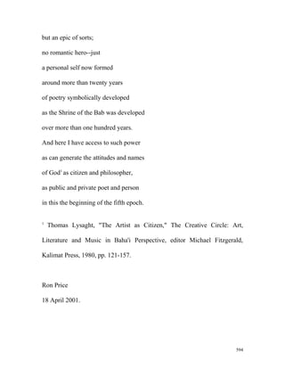 but an epic of sorts;
no romantic hero--just
a personal self now formed
around more than twenty years
of poetry symbolically developed
as the Shrine of the Bab was developed
over more than one hundred years.
And here I have access to such power
as can generate the attitudes and names
of God1
as citizen and philosopher,
as public and private poet and person
in this the beginning of the fifth epoch.
1
Thomas Lysaght, "The Artist as Citizen," The Creative Circle: Art,
Literature and Music in Baha'i Perspective, editor Michael Fitzgerald,
Kalimat Press, 1980, pp. 121-157.
Ron Price
18 April 2001.
594
 
