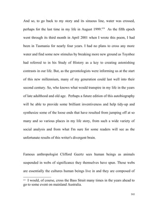 And so, to go back to my story and its sinuous line, water was crossed,
perhaps for the last time in my life in August 1999.634
As the fifth epoch
went through its third month in April 2001 when I wrote this poem, I had
been in Tasmania for nearly four years. I had no plans to cross any more
water and find some new stimulus by breaking more new ground as Toynbee
had referred to in his Study of History as a key to creating astonishing
contrasts in our life. But, as the gerontologists were informing us at the start
of this new millennium, many of my generation could last well into their
second century. So, who knows what would transpire in my life in the years
of late adulthood and old age. Perhaps a future edition of this autobiography
will be able to provide some brilliant inventiveness and help tidy-up and
synthesize some of the loose ends that have resulted from jumping off at so
many and so various places in my life story, from such a wide variety of
social analysis and from what I'm sure for some readers will see as the
unfortunate results of this writer's divergent brain.
Famous anthropologist Clifford Geertz sees human beings as animals
suspended in webs of significance they themselves have spun. Those webs
are essentially the cultures human beings live in and they are composed of
634
I would, of course, cross the Bass Strait many times in the years ahead to
go to some event on mainland Australia.
595
 