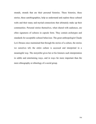 strands, strands that are their personal histories. These histories, these
stories, these autobiographies, help us understand and explore these cultural
webs and their many and myriad connections that ultimately make up their
communities. Personal stories themselves, when shared with audiences, are
often signatures of cultures in capsule form. They contain archetypes and
standards for acceptable cultural behaviour. The great anthropologist Claude
Levi-Strauss once maintained that through the stories of a culture, the stories
we ourselves tell, the entire culture is accessed and interpreted in a
meaningful way. The storyteller gives her or his listeners such interpretation
in subtle and entertaining ways, and in ways far more important than the
mere ethnography or ethnology of a social group.
596
 