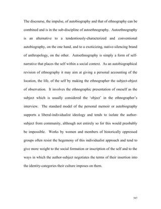 The discourse, the impulse, of autobiography and that of ethnography can be
combined and is in the sub-discipline of autoethnography. Autoethnography
is an alternative to a tendentiously-characterized and conventional
autobiography, on the one hand, and to a exoticizing, native-silencing brand
of anthropology, on the other. Autoethnography is simply a form of self-
narrative that places the self within a social context. As an autobiographical
revision of ethnography it may aim at giving a personal accounting of the
location, the life, of the self by making the ethnographer the subject-object
of observation. It involves the ethnographic presentation of oneself as the
subject which is usually considered the ‘object’ in the ethnographer’s
interview. The standard model of the personal memoir or autobiography
supports a liberal-individualist ideology and tends to isolate the author-
subject from community, although not entirely so for this would preobably
be impossible. Works by women and members of historically oppressed
groups often resist the hegemony of this individualist approach and tend to
give more weight to the social formation or inscription of the self and to the
ways in which the author-subject negotiates the terms of their insertion into
the identity-categories their culture imposes on them.
597
 