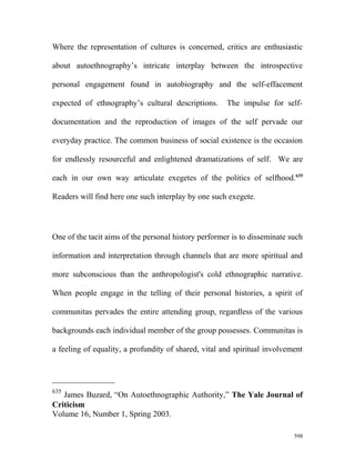 Where the representation of cultures is concerned, critics are enthusiastic
about autoethnography’s intricate interplay between the introspective
personal engagement found in autobiography and the self-effacement
expected of ethnography’s cultural descriptions. The impulse for self-
documentation and the reproduction of images of the self pervade our
everyday practice. The common business of social existence is the occasion
for endlessly resourceful and enlightened dramatizations of self. We are
each in our own way articulate exegetes of the politics of selfhood.635
Readers will find here one such interplay by one such exegete.
One of the tacit aims of the personal history performer is to disseminate such
information and interpretation through channels that are more spiritual and
more subconscious than the anthropologist's cold ethnographic narrative.
When people engage in the telling of their personal histories, a spirit of
communitas pervades the entire attending group, regardless of the various
backgrounds each individual member of the group possesses. Communitas is
a feeling of equality, a profundity of shared, vital and spiritual involvement
635
James Buzard, “On Autoethnographic Authority,” The Yale Journal of
Criticism
Volume 16, Number 1, Spring 2003.
598
 