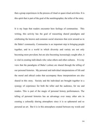 that a group experiences in the process of ritual or quasi-ritual activities. It is
this spirit that is part of the goal of the autobiographer, the teller of the story.
It is my hope that readers encounter here feelings of communitas. This
writing, this activity has the goal of reasserting shared paradigms and
celebrating the known and common social structures that exist around us in
the Baha’i community. Communitas is an important step in bringing people
together, and in a world in which diversity and variety are not only
becoming more prevalent, but are also becoming increasingly sought after, it
is vital in creating individuals who value others and other cultures. It is my
view that the paradigms of Baha’i culture are shared through the telling of
our personal histories. My personal and individual interpretations of life and
the moral and ethical codes that accompany these interpretations are also
shared in this story. Society and the individual are brought together in a
synergy of experience for both the teller and the audience, for me and
readers. This is part of the magic of personal history performances. The
telling of personal histories has an advantage over many other arts in
creating a culturally sharing atmosphere since it is so ephemeral and so
personal an art. But it is in this atmosphere created between my words and
599
 