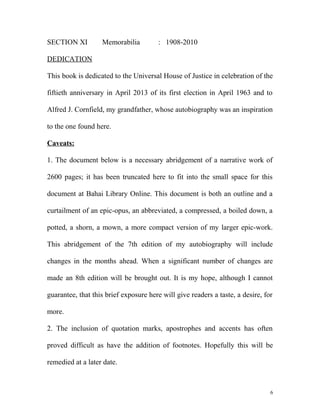 SECTION XI Memorabilia : 1908-2010
DEDICATION
This book is dedicated to the Universal House of Justice in celebration of the
fiftieth anniversary in April 2013 of its first election in April 1963 and to
Alfred J. Cornfield, my grandfather, whose autobiography was an inspiration
to the one found here.
Caveats:
1. The document below is a necessary abridgement of a narrative work of
2600 pages; it has been truncated here to fit into the small space for this
document at Bahai Library Online. This document is both an outline and a
curtailment of an epic-opus, an abbreviated, a compressed, a boiled down, a
potted, a shorn, a mown, a more compact version of my larger epic-work.
This abridgement of the 7th edition of my autobiography will include
changes in the months ahead. When a significant number of changes are
made an 8th edition will be brought out. It is my hope, although I cannot
guarantee, that this brief exposure here will give readers a taste, a desire, for
more.
2. The inclusion of quotation marks, apostrophes and accents has often
proved difficult as have the addition of footnotes. Hopefully this will be
remedied at a later date.
6
 