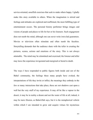 service-oriented, unselfish exercises that seek to make others happy. I gladly
make this story available to others. When the imagination is stirred and
feelings and attitudes are explored and reaffirmed, the most fulfilling type of
entertainment occurs. The personal history performer brings images and
visions of people and places to life for her or his listeners. Such engagement
does not numb the mind, although one can never write iron-clad guarantees.
Movies or television often stimulate and often numb the faculties.
Storytelling demands that the audience share with the teller in creating the
pictures, scenes, actions and emotions of the story. This is not always
attainable. The mind may be stimulated and exercised; the listener and teller
may leave the experience invigorated and energized or bored to death.
The ways I have responded to public figures both inside and out of the
Baha'i community, the feelings these many people have evoked, the
interpretations of life they invite or inflict, the meanings they embody in the
few or many interactions that take place, these are not shadows cast upon a
wall but the very stuff of my experience. It may all be like a vapour in the
desert; it may be in reality a dream and not the water of life at all; indeed, it
may be mere illusion, as Baha'u'llah says, but it is the metaphorical vehicle
within which I am intended to grow and acquire virtues for mysterious
601
 