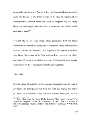 purposes beyond the grave. And so, to decry the human inadequacies and the
faults and failings of my fellow beings or the lack of response of my
contemporaries, however natural this voice of complaint may be, simply
betrays an unwillingness to reckon with, to understand, the realities of this
postmodern world.636
I would like to say some things about community, both the Baha'i
community and the various collections of individuals I have had association
with over the last half a century. I will begin with three poems, some ideas
from Georg Simmel one of the finest analysts, I have found, of sociability
and some of my own experience as a way of introducing some general
comments about the social dimension of this autobiography:
TRIUMPH
It is the nature of sociability to free concrete interactions...and to erect its
airy realm...the deep spring which feeds this realm and its play does not lie
in...forms, but exclusively in the vitality of concrete individuals, with all
636
I have borrowed here from Drake Bennett, "The Nixon Enigma," The
American Prospect, Vol.14, No.9, January 10, 2003. this is a review of
David Greenberg's Nixon's Shadow: The History of an Image, WW Norton,
2002.
602
 