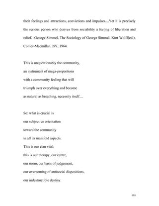their feelings and attractions, convictions and impulses....Yet it is precisely
the serious person who derives from sociability a feeling of liberation and
relief. -Geoege Simmel, The Sociology of George Simmel, Kurt Wolff(ed.),
Collier-Macmillan, NY, 1964.
This is unquestionably the community,
an instrument of mega-proportions
with a community feeling that will
triumph over everything and become
as natural as breathing, necessity itself....
So: what is crucial is
our subjective orientation
toward the community
in all its manifold aspects.
This is our elan vital;
this is our therapy, our centre,
our norm, our basis of judgement,
our overcoming of antisocial dispositions,
our indestructible destiny.
603
 