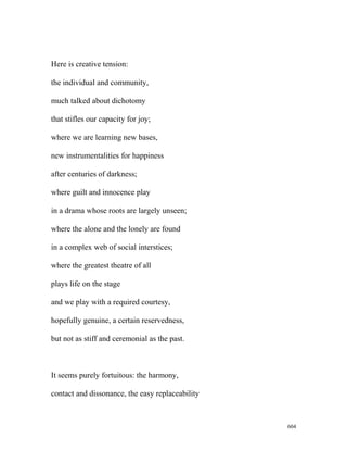 Here is creative tension:
the individual and community,
much talked about dichotomy
that stifles our capacity for joy;
where we are learning new bases,
new instrumentalities for happiness
after centuries of darkness;
where guilt and innocence play
in a drama whose roots are largely unseen;
where the alone and the lonely are found
in a complex web of social interstices;
where the greatest theatre of all
plays life on the stage
and we play with a required courtesy,
hopefully genuine, a certain reservedness,
but not as stiff and ceremonial as the past.
It seems purely fortuitous: the harmony,
contact and dissonance, the easy replaceability
604
 
