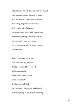 of everyone we meet, the democracy we play at.
And we must play on the stage as players
with our parts-not indifferent-interesting,
fascinating, important, even serious,
with results: after the action,
the play of several acts with many scenes
and exchangeability. Ourselves, our self,
our personality may just vanish
or become coated with the many colours
of ‘otherness’.
Enter thou among My servants,
And enter thou My paradise.*
For here you must lose your self
to find community
and we have much to learn
about loss of self.
It is here we shall find
the community feeling that will triumph
over everything, as naturally as breathing.
605
 