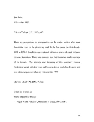 Ron Price
1 December 1995
* Seven Valleys, (US, 1952), p.47.
These are perspectives on conversation, on the social, written after more
than thirty years on the pioneering road. In the first years, the first decade,
1962 to 1972, I found the conversational milieux, a source of great, perhaps,
chronic, frustration. There was pleasure, too, but frustration made up many
of its threads. The intensity and frequency of this seemingly chronic
frustration waned with the years and became, too, a much less frequent and
less intense experience after my retirement in 1999.
LIQUID CRYSTAL PING PONG
When life touches us
poems appear like bruises
-Roger White, “Bruises”, Occasions of Grace, 1994, p.164.
606
 