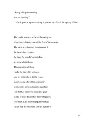 “Surely, this game evening
was not bruising.”
-Participant in a game evening organized by a friend for a group of nine.
The candle splutters in the cool evening air;
it has been a hot day, one of the first of the summer.
The air is so refreshing, it matters not if
the games this evening,
the basis for tonight’s sociability,
are somewhat tedious.
This is another of those
‘make the best of it’ settings;
you get better at it with the years,
even become a bit of the entertainer,
synthesizer, unifier, charmer, raconteur
(for that has been your ostensible goal)
in one of these planned or thrown together,
four hour, eight hour stage performances,
leg-on-leg, the finest and subtlest dynamics
607
 