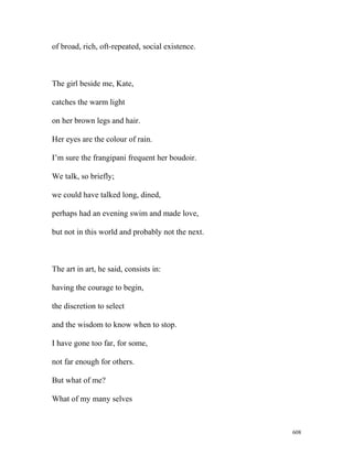 of broad, rich, oft-repeated, social existence.
The girl beside me, Kate,
catches the warm light
on her brown legs and hair.
Her eyes are the colour of rain.
I’m sure the frangipani frequent her boudoir.
We talk, so briefly;
we could have talked long, dined,
perhaps had an evening swim and made love,
but not in this world and probably not the next.
The art in art, he said, consists in:
having the courage to begin,
the discretion to select
and the wisdom to know when to stop.
I have gone too far, for some,
not far enough for others.
But what of me?
What of my many selves
608
 