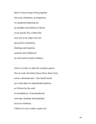 that I’ve been trying to bring together
into some wholeness, an integration,
in a perpetual balancing act,
an unstable reconciliation of forces
in my psychic life, a battle that
once tore at my edges, but now
provocative stimulation,
challenge and response,
assertion and withdrawal,
no erotic push or poetic madness.
And so we chat; we play the evening’s games.
The air cools, the balmy breeze blows Kate’s hair
across a thousand stars. Like liquid crystal
our words dance in unpredictable patterns,
as if blown by the wind
in serendipitous, if unremembered,
weavings, gropings and groupings,
never too turbulent.
I think of a way to make a quick exit
609
 