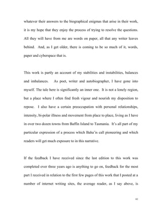 whatever their answers to the biographical enigmas that arise in their work,
it is my hope that they enjoy the process of trying to resolve the questions.
All they will have from me are words on paper, all that any writer leaves
behind. And, as I get older, there is coming to be so much of it, words,
paper and cyberspace that is.
This work is partly an account of my stabilities and instabilities, balances
and imbalances. As poet, writer and autobiographer, I have gone into
myself. The tale here is significantly an inner one. It is not a lonely region,
but a place where I often find fresh vigour and nourish my disposition to
repose. I also have a certain preoccupation with personal relationships,
intensity, bi-polar illness and movement from place to place, living as I have
in over two dozen towns from Baffin Island to Tasmania. It’s all part of my
particular expression of a process which Baha’is call pioneering and which
readers will get much exposure to in this narrative.
If the feedback I have received since the last edition to this work was
completed over three years ago is anything to go on, feedback for the most
part I received in relation to the first few pages of this work that I posted at a
number of internet writing sites, the average reader, as I say above, is
61
 
