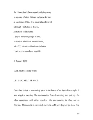 for I have tired of conversational ping-pong
in a group of nine. It is an old game for me,
at least since 1962. I’ve never played it well,
although I’m better at it now,
just about comfortable.
I play it better in groups of two.
It requires a brilliant inventiveness,
after 255 minutes of backs-and-forths
I exit as courteously as possible.
8 January 1996
And, finally, a third poem:
LET’S GO ALL THE WAY
Described below is an evening spent in the home of an Australian couple. It
was a typical evening. The conversation flowed smoothly and quickly. On
other occasions, with other couples, the conversation is often not as
flowing. This couple is one which my wife and I have known for about five
610
 