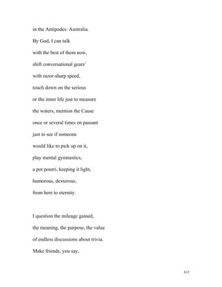 in the Antipodes: Australia.
By God, I can talk
with the best of them now,
shift conversational gears1
with razor-sharp speed,
touch down on the serious
or the inner life just to measure
the waters, mention the Cause
once or several times en passant
just to see if someone
would like to pick up on it,
play mental gymnastics,
a pot pourri, keeping it light,
humorous, dexterous,
from here to eternity.
I question the mileage gained,
the meaning, the purpose, the value
of endless discussions about trivia.
Make friends, you say,
612
 