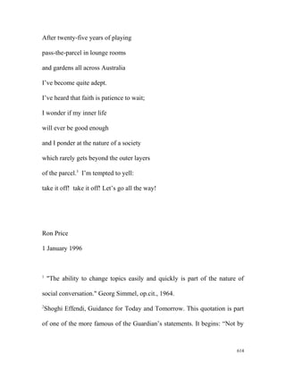 After twenty-five years of playing
pass-the-parcel in lounge rooms
and gardens all across Australia
I’ve become quite adept.
I’ve heard that faith is patience to wait;
I wonder if my inner life
will ever be good enough
and I ponder at the nature of a society
which rarely gets beyond the outer layers
of the parcel.3
I’m tempted to yell:
take it off! take it off! Let’s go all the way!
Ron Price
1 January 1996
1
"The ability to change topics easily and quickly is part of the nature of
social conversation." Georg Simmel, op.cit., 1964.
2
Shoghi Effendi, Guidance for Today and Tomorrow. This quotation is part
of one of the more famous of the Guardian’s statements. It begins: “Not by
614
 