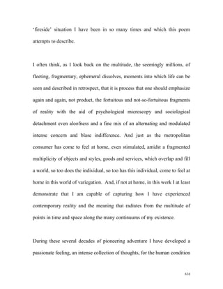 ‘fireside’ situation I have been in so many times and which this poem
attempts to describe.
I often think, as I look back on the multitude, the seemingly millions, of
fleeting, fragmentary, ephemeral dissolves, moments into which life can be
seen and described in retrospect, that it is process that one should emphasize
again and again, not product, the fortuitous and not-so-fortuitous fragments
of reality with the aid of psychological microscopy and sociological
detachment even aloofness and a fine mix of an alternating and modulated
intense concern and blase indifference. And just as the metropolitan
consumer has come to feel at home, even stimulated, amidst a fragmented
multiplicity of objects and styles, goods and services, which overlap and fill
a world, so too does the individual, so too has this individual, come to feel at
home in this world of variegation. And, if not at home, in this work I at least
demonstrate that I am capable of capturing how I have experienced
contemporary reality and the meaning that radiates from the multitude of
points in time and space along the many continuums of my existence.
During these several decades of pioneering adventure I have developed a
passionate feeling, an intense collection of thoughts, for the human condition
616
 