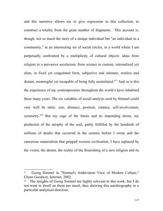 and this narrative allows me to give expression to this collection, to
construct a totality from the great number of fragments. This account is,
though, not so much the story of a unique individual but "an individual in a
community," in an intersecting set of social circles, in a world where I am
perpetually confronted by a multiplicity of cultural objects: ideas from
religion to a pervasive secularism, from science to custom, internalized yet
alien, in fixed yet coagulated form, subjective and intimate, restless and
distant, meaningful yet incapable of being fully assimilated.637
And so is this
the experience of my contemporaries throughout the world I have inhabited
these many years. The six variables of social analysis used by Simmel could
very well be mine: size, distance, position, valance, self-involvement,
symmetry.638
But my cage of the future and its impending doom, my
prediction of the atrophy of the soul, partly fulfilled by the hundreds of
millions of deaths that occurred in the century before I wrote and the
cancerous materialism that gripped western civilization, I have replaced by
the vision, the dream, the reality of the flourishing of a new religion and its
637
Georg Simmel in "Simmel's Ambivalent View of Modern Culture,"
Glenn Goodwin, Internet, 2002.
638
The insights of Georg Simmel are highly relevant to this work, but I do
not want to dwell on them too much, thus skewing this autobiography in a
particular analytical direction.
617
 