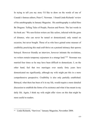 In trying to tell you my story I’d like to draw on the words of one of
Canada’s famous editors, Peter C. Newman. I found Linda Richards’ review
of his autobiography in January Magazine. His autobiography is called Here
Be Dragons: Telling Tales of People, Passion and Power. The last words in
his book are: “We non-fiction writers are like sailors, infected with the germ
of distance, who can never be tamed or domesticated; only rented on
occasion, but never bought. Those of us who have gained some measure of
credibility practicing this mad craft thrive on a pretend intimacy that spawns
betrayal. However friendly an interview, however intimate the revelations,
we writers remain temporary sojourners in a strange land.”640
Newman was
married four times so he may have been difficult to domesticate. I, on the
other hand, feel that two marriages over nearly forty years have
domesticated me significantly, although my wife might put this in a more
comprehensive perspective. Credibility is also only partially established.
Betrayal, what there has been of it in my life, would require a more detailed
discussion to establish the forms of its existence and what it has meant in my
daily life. Again, I think my wife might offer views on this that might be
more useful to readers.
640
Linda Richards, “Survivor,” January Magazine, November 2004.
619
 