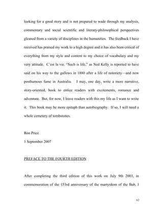 looking for a good story and is not prepared to wade through my analysis,
commentary and social scientific and literary-philosophical perspectives
gleaned from a variety of disciplines in the humanities. The feedback I have
received has praised my work to a high degree and it has also been critical of
everything from my style and content to my choice of vocabulary and my
very attitude. C’est la vie. “Such is life,” as Ned Kelly is reported to have
said on his way to the gallows in 1880 after a life of notoriety—and now
posthumous fame in Australia. I may, one day, write a more narrative,
story-oriented, book to entice readers with excitements, romance and
adventure. But, for now, I leave readers with this my life as I want to write
it. This book may be more epitaph than autobiography. If so, I will need a
whole cemetery of tombstones.
Ron Price
1 September 2007
PREFACE TO THE FOURTH EDITION
After completing the third edition of this work on July 9th 2003, in
commemoration of the 153rd anniversary of the martyrdom of the Bab, I
62
 