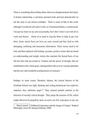 There is something about telling others about our disappointments that heals.
A broken relationship, a sad heart, personal trials and tests demand that we
tell the story to our closest confidant. There is some of that in this work,
although I would not call what I write, as I mentioned before, a confessional.
I do put my heart on my arm occasionally, but I don’t stick it out with all its
warts and bruises. Some of us need to sing the blues to help us get over
them. Some stories from our lives we carry around and they feed us with
damaging, confusing and inaccurate information. These stories need to be
told, and then replaced with healing, accurate, positive stories that are based
on understanding and insight, stories that maintain the factual basis of our
life but facts that are rooted in ‘wisdom and the power of thought, that are
embellished with a fresh grace, distinguished with an ever-varying splendour
and the new and wonderful configurations of existence.’
Perhaps, to some extent, Theodore Adorno, the critical theorist of the
Frankfurt School was right: thinking and writing domesticate our explosive
impulses; they sublimate anger.641
They channel painful emotion in the
direction of socially critical thought. They purge the tensions of life, which
might otherwise be purged by sport, an active sex life, soap opera or any one
641
Matt Connell, "Childhood Experience and the Image of Utopia," Radical
Phlosophy, Issue 99, January/February 2000.
620
 