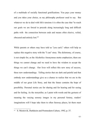 of a multitude of socially functional gratifications. You pays your money
and you takes your choice, as my philosophy professor used to say. But
whatever we do to deal with life's tensions it is often the case that "to reach
our goals we are forced to precede along increasingly long and difficult
paths with the connection between ends and means often elusive, veiled,
obscured and entirely lost.642
While parents or others may have told us "you can't," others will help us
replace this negative story with the "I can" story. The dichotomy, of course,
is not simple for, as the Alcoholics Anonymous motto emphasizes, there are
things we cannot change and we need to have the wisdom to accept the
things we can’t change. Our lives will reflect this new story of success,
these new understandings. Telling stories that are dark and painful and that
embody new understandings give us a chance to realize that we are in the
middle of our great Life Story, and that the future contains the hope of
possibility. Personal stories are for sharing and for hearing and for seeing
and for feeling. As the storyteller, as I paint with words and the gestures of
meaning the varying sensory images in my personal history, readers'
imaginations will I hope take them to often faraway places, let them meet
642
S. Mestrovik, Durkheim and Postmodern Culture, 1992, p. 37.
621
 