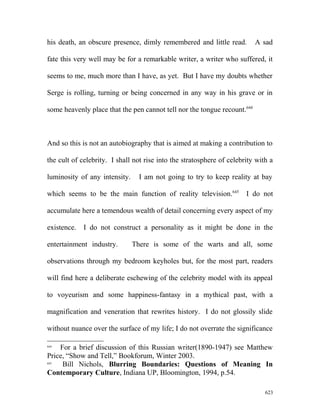 his death, an obscure presence, dimly remembered and little read. A sad
fate this very well may be for a remarkable writer, a writer who suffered, it
seems to me, much more than I have, as yet. But I have my doubts whether
Serge is rolling, turning or being concerned in any way in his grave or in
some heavenly place that the pen cannot tell nor the tongue recount.644
And so this is not an autobiography that is aimed at making a contribution to
the cult of celebrity. I shall not rise into the stratosphere of celebrity with a
luminosity of any intensity. I am not going to try to keep reality at bay
which seems to be the main function of reality television.645
I do not
accumulate here a temendous wealth of detail concerning every aspect of my
existence. I do not construct a personality as it might be done in the
entertainment industry. There is some of the warts and all, some
observations through my bedroom keyholes but, for the most part, readers
will find here a deliberate eschewing of the celebrity model with its appeal
to voyeurism and some happiness-fantasy in a mythical past, with a
magnification and veneration that rewrites history. I do not glossily slide
without nuance over the surface of my life; I do not overrate the significance
644
For a brief discussion of this Russian writer(1890-1947) see Matthew
Price, “Show and Tell,” Bookforum, Winter 2003.
645
Bill Nichols, Blurring Boundaries: Questions of Meaning In
Contemporary Culture, Indiana UP, Bloomington, 1994, p.54.
623
 