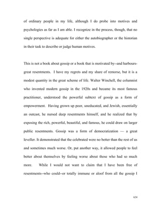 of ordinary people in my life, although I do probe into motives and
psychologies as far as I am able. I recognize in the process, though, that no
single perspective is adequate for either the autobiographer or the historian
in their task to describe or judge human motives.
This is not a book about gossip or a book that is motivated by--and harbours-
great resentments. I have my regrets and my share of remorse, but it is a
modest quantity in the great scheme of life. Walter Winchell, the columnist
who invented modern gossip in the 1920s and became its most famous
practitioner, understood the powerful subtext of gossip as a form of
empowerment. Having grown up poor, uneducated, and Jewish, essentially
an outcast, he nursed deep resentments himself, and he realized that by
exposing the rich, powerful, beautiful, and famous, he could draw on larger
public resentments. Gossip was a form of democratization — a great
leveller. It demonstrated that the celebrated were no better than the rest of us
and sometimes much worse. Or, put another way, it allowed people to feel
better about themselves by feeling worse about those who had so much
more. While I would not want to claim that I have been free of
resentments--who could--or totally immune or aloof from all the gossip I
624
 