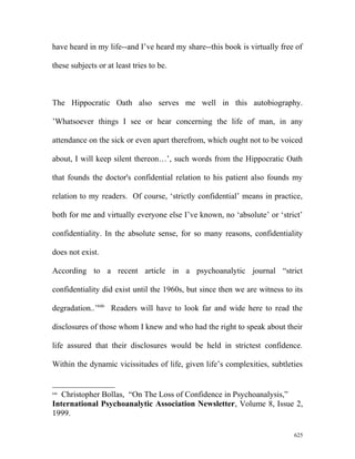 have heard in my life--and I’ve heard my share--this book is virtually free of
these subjects or at least tries to be.
The Hippocratic Oath also serves me well in this autobiography.
’Whatsoever things I see or hear concerning the life of man, in any
attendance on the sick or even apart therefrom, which ought not to be voiced
about, I will keep silent thereon…’, such words from the Hippocratic Oath
that founds the doctor's confidential relation to his patient also founds my
relation to my readers. Of course, ‘strictly confidential’ means in practice,
both for me and virtually everyone else I’ve known, no ‘absolute’ or ‘strict’
confidentiality. In the absolute sense, for so many reasons, confidentiality
does not exist.
According to a recent article in a psychoanalytic journal “strict
confidentiality did exist until the 1960s, but since then we are witness to its
degradation..’646
Readers will have to look far and wide here to read the
disclosures of those whom I knew and who had the right to speak about their
life assured that their disclosures would be held in strictest confidence.
Within the dynamic vicissitudes of life, given life’s complexities, subtleties
646
Christopher Bollas, “On The Loss of Confidence in Psychoanalysis,”
International Psychoanalytic Association Newsletter, Volume 8, Issue 2,
1999.
625
 